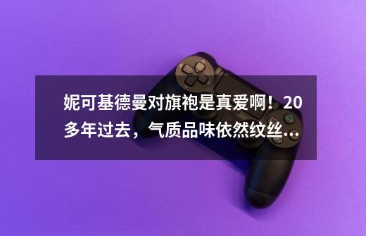 妮可基德曼对旗袍是真爱啊！20多年过去，气质品味依然纹丝不动-第1张-游戏资讯-龙启科技