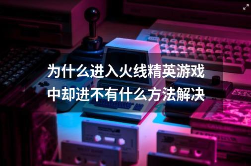 为什么进入火线精英游戏中却进不有什么方法解决-第1张-游戏资讯-龙启科技