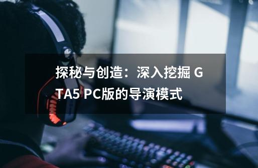 探秘与创造：深入挖掘 GTA5 PC版的导演模式-第1张-游戏资讯-龙启科技