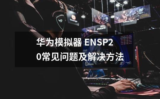 华为模拟器 ENSP2.0常见问题及解决方法-第1张-游戏资讯-龙启科技