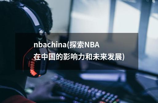 nbachina(探索NBA在中国的影响力和未来发展)-第1张-游戏资讯-龙启科技