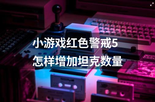 小游戏红色警戒5怎样增加坦克数量-第1张-游戏资讯-龙启科技