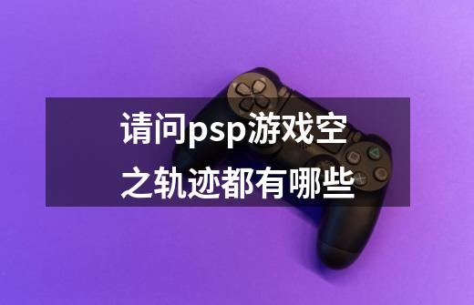 请问psp游戏空之轨迹都有哪些-第1张-游戏资讯-龙启科技