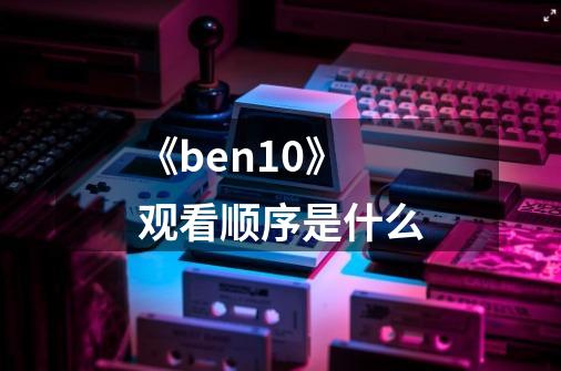 《ben10》观看顺序是什么-第1张-游戏资讯-龙启科技