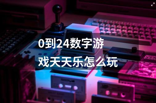 0到24数字游戏天天乐怎么玩-第1张-游戏资讯-龙启科技