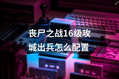 丧尸之战16级攻城出兵怎么配置-第1张-游戏资讯-龙启科技