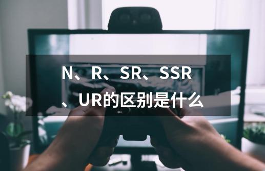 N、R、SR、SSR、UR的区别是什么-第1张-游戏资讯-龙启科技