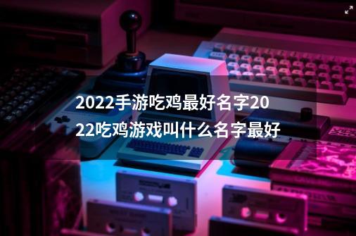 2022手游吃鸡最好名字2022吃鸡游戏叫什么名字最好-第1张-游戏资讯-龙启科技