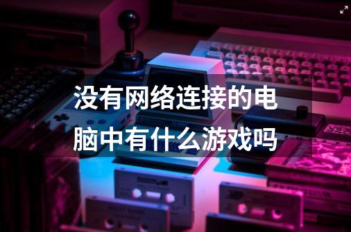 没有网络连接的电脑中有什么游戏吗-第1张-游戏资讯-龙启科技