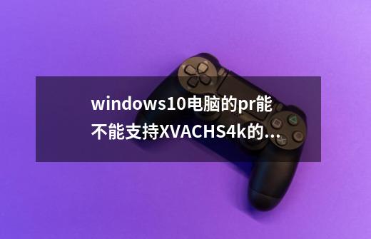 windows10电脑的pr能不能支持XVAC+HS+4k的素材-第1张-游戏资讯-龙启科技