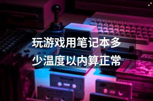 玩游戏用笔记本多少温度以内算正常-第1张-游戏资讯-龙启科技