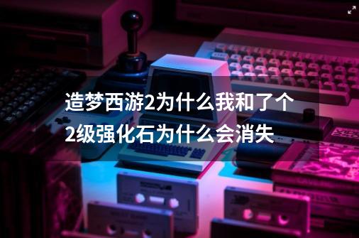 造梦西游2为什么我和了个2级强化石为什么会消失-第1张-游戏资讯-龙启科技