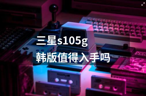 三星s105g韩版值得入手吗-第1张-游戏资讯-龙启科技