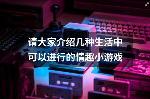 请大家介绍几种生活中可以进行的情趣小游戏-第1张-游戏资讯-龙启科技