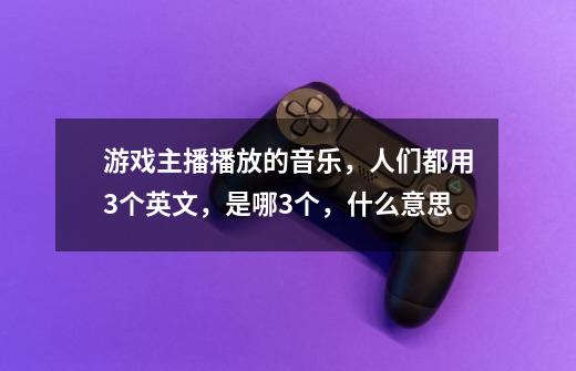 游戏主播播放的音乐，人们都用3个英文，是哪3个，什么意思-第1张-游戏资讯-龙启科技