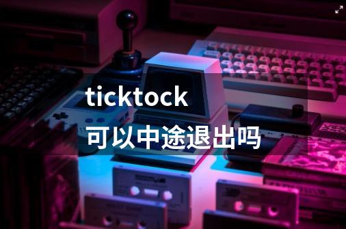 ticktock可以中途退出吗-第1张-游戏资讯-龙启科技