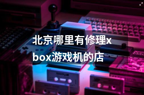 北京哪里有修理xbox游戏机的店-第1张-游戏资讯-龙启科技