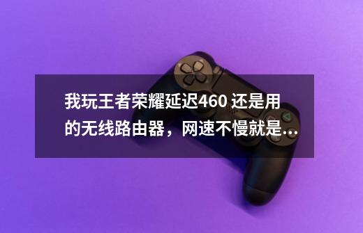 我玩王者荣耀延迟460 还是用的无线路由器，网速不慢就是玩游戏延迟高-第1张-游戏资讯-龙启科技