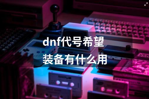 dnf代号希望装备有什么用-第1张-游戏资讯-龙启科技