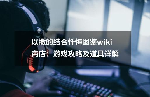 以撒的结合忏悔图鉴wiki商店：游戏攻略及道具详解-第1张-游戏资讯-龙启科技