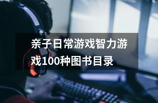 亲子日常游戏智力游戏100种图书目录-第1张-游戏资讯-龙启科技