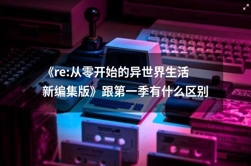 《re:从零开始的异世界生活新编集版》跟第一季有什么区别-第1张-游戏资讯-龙启科技