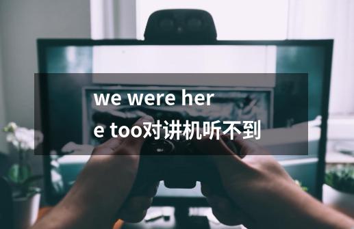 we were here too对讲机听不到-第1张-游戏资讯-龙启科技