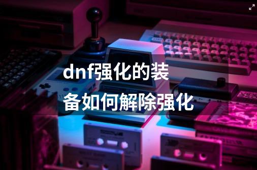 dnf强化的装备如何解除强化-第1张-游戏资讯-龙启科技