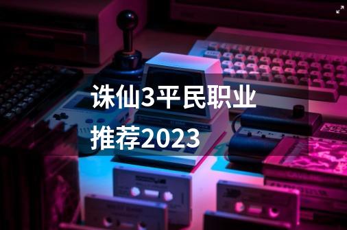 诛仙3平民职业推荐2023-第1张-游戏资讯-龙启科技