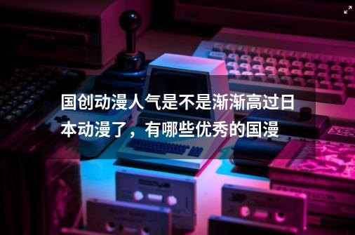 国创动漫人气是不是渐渐高过日本动漫了，有哪些优秀的国漫-第1张-游戏资讯-龙启科技