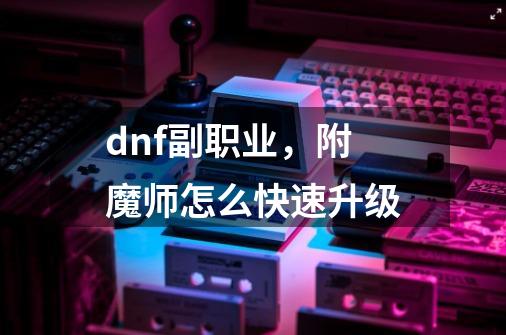 dnf副职业，附魔师怎么快速升级-第1张-游戏资讯-龙启科技