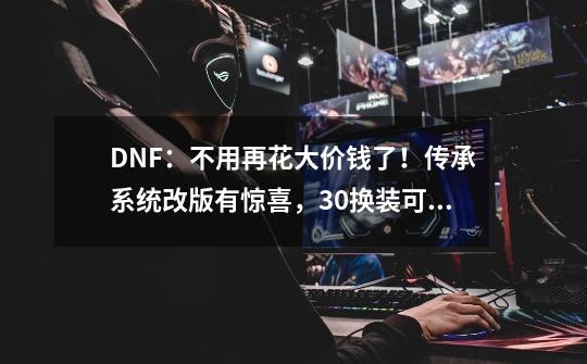 DNF：不用再花大价钱了！传承系统改版有惊喜，3.0换装可被继承-第1张-游戏资讯-龙启科技