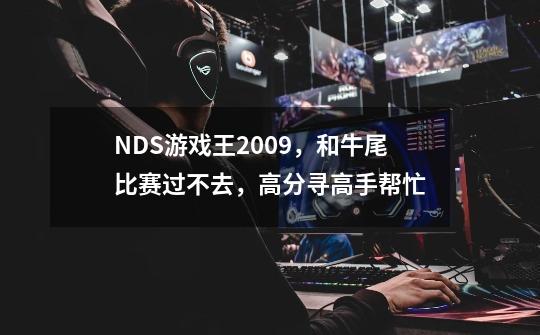 NDS游戏王2009，和牛尾比赛过不去，高分寻高手帮忙-第1张-游戏资讯-龙启科技