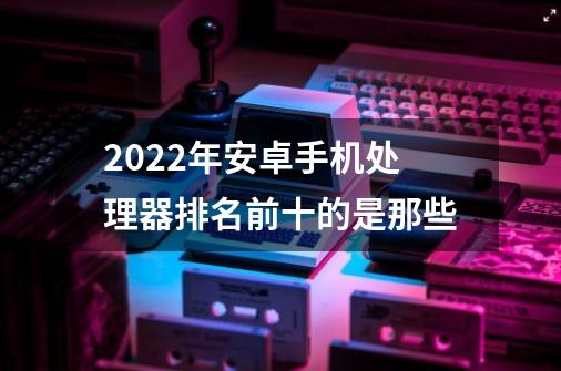 2022年安卓手机处理器排名前十的是那些-第1张-游戏资讯-龙启科技