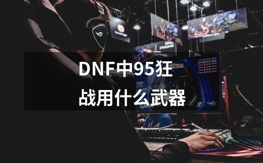 DNF中95狂战用什么武器-第1张-游戏资讯-龙启科技