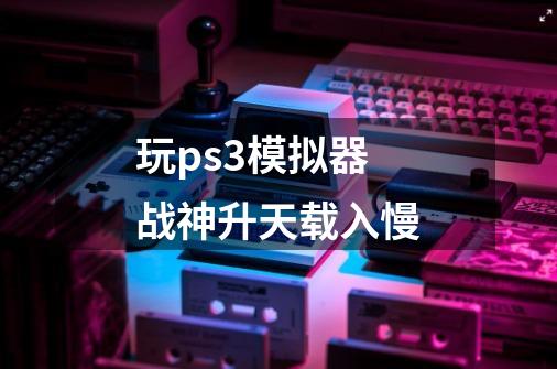 玩ps3模拟器战神升天载入慢-第1张-游戏资讯-龙启科技