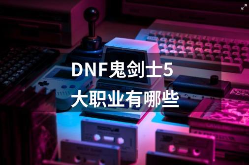 DNF鬼剑士5大职业有哪些-第1张-游戏资讯-龙启科技