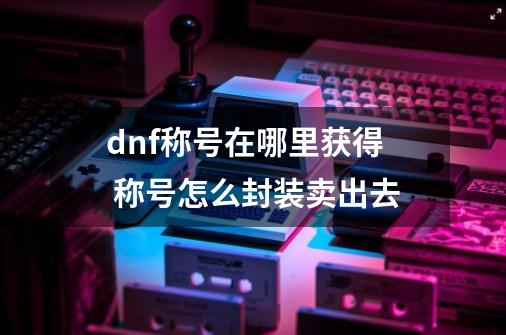 dnf称号在哪里获得 称号怎么封装卖出去-第1张-游戏资讯-龙启科技