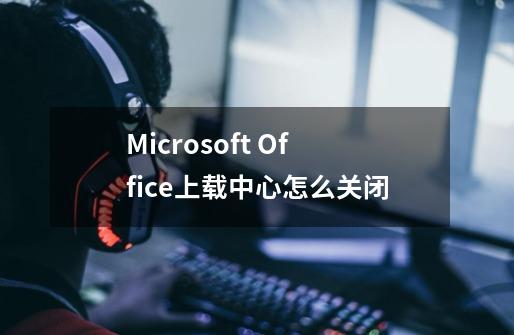 Microsoft Office上载中心怎么关闭-第1张-游戏资讯-龙启科技