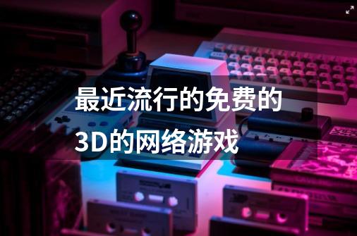 最近流行的免费的3D的网络游戏-第1张-游戏资讯-龙启科技