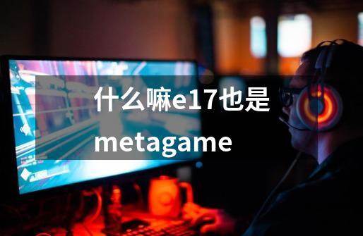 什么嘛.e17也是metagame-第1张-游戏资讯-龙启科技