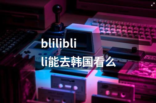 bliliblili能去韩国看么-第1张-游戏资讯-龙启科技