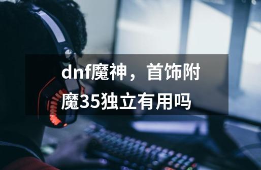 dnf魔神，首饰附魔35独立有用吗-第1张-游戏资讯-龙启科技