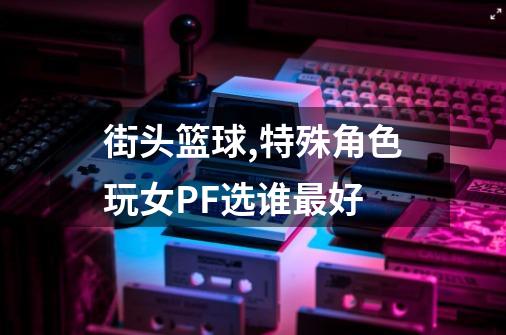 街头篮球,特殊角色玩女PF选谁最好-第1张-游戏资讯-龙启科技