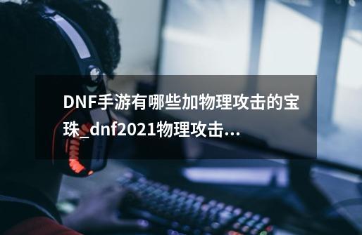 DNF手游有哪些加物理攻击的宝珠_dnf2021物理攻击力宝珠有哪些-第1张-游戏资讯-龙启科技