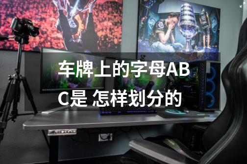 车牌上的字母ABC是 怎样划分的-第1张-游戏资讯-龙启科技