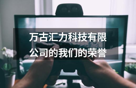 万古汇力科技有限公司的我们的荣誉-第1张-游戏资讯-龙启科技