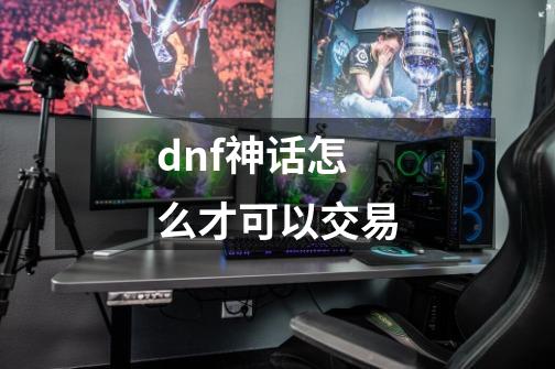 dnf神话怎么才可以交易-第1张-游戏资讯-龙启科技