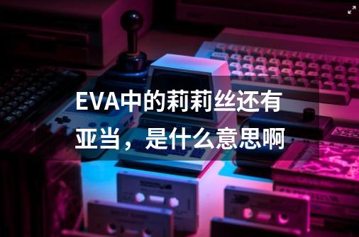 EVA中的莉莉丝还有亚当，是什么意思啊-第1张-游戏资讯-龙启科技