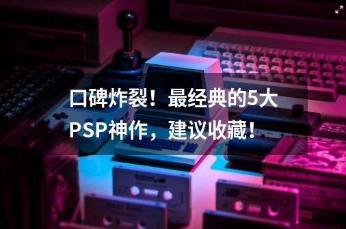 口碑炸裂！最经典的5大PSP神作，建议收藏！-第1张-游戏资讯-龙启科技